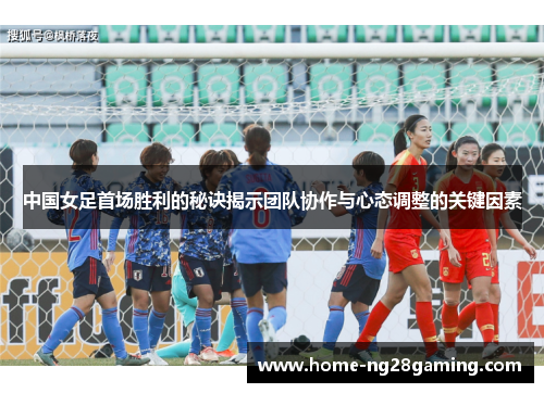 中国女足首场胜利的秘诀揭示团队协作与心态调整的关键因素