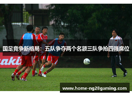 国足竞争新格局：五队争夺两个名额三队争抢四强席位
