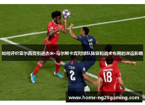 如何评价雷尔西克引进杰米·马尔斯卡克对球队阵容和战术布局的深远影响