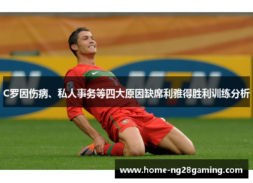 C罗因伤病、私人事务等四大原因缺席利雅得胜利训练分析