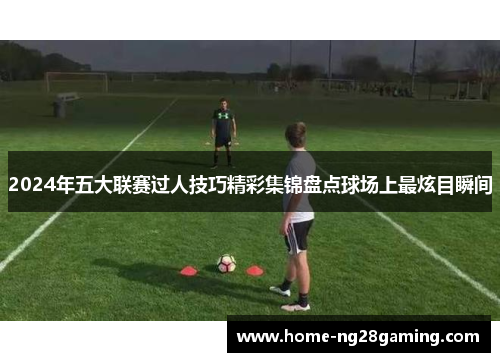 2024年五大联赛过人技巧精彩集锦盘点球场上最炫目瞬间
