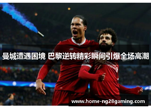 曼城遭遇困境 巴黎逆转精彩瞬间引爆全场高潮