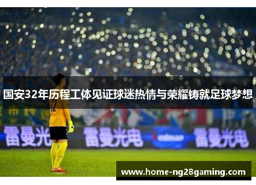 国安32年历程工体见证球迷热情与荣耀铸就足球梦想