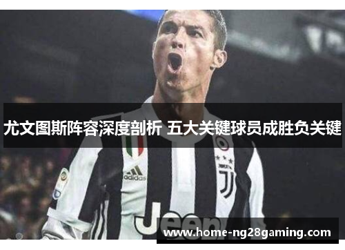 尤文图斯阵容深度剖析 五大关键球员成胜负关键