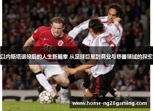 以内斯塔退役后的人生新篇章 从足球巨星到商业与慈善领域的探索