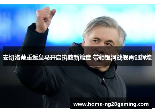 安切洛蒂重返皇马开启执教新篇章 带领银河战舰再创辉煌
