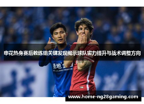 申花热身赛后教练组关键发现揭示球队实力提升与战术调整方向