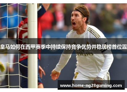 皇马如何在西甲赛季中持续保持竞争优势并稳居榜首位置