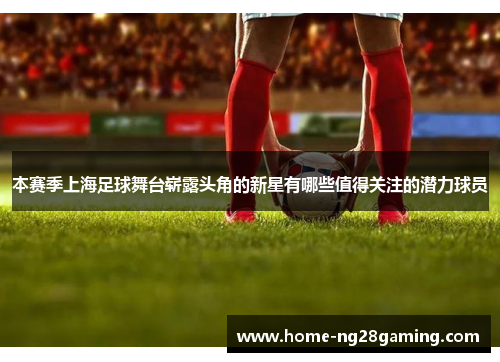 本赛季上海足球舞台崭露头角的新星有哪些值得关注的潜力球员 本赛季上海足球舞台崭露头角的新星有哪些值得关注的潜力球员