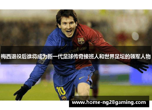 梅西退役后谁将成为新一代足球传奇接班人和世界足坛的领军人物 梅西退役后谁将成为新一代足球传奇接班人和世界足坛的领军人物