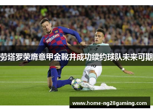 劳塔罗荣膺意甲金靴并成功续约球队未来可期 劳塔罗荣膺意甲金靴并成功续约球队未来可期