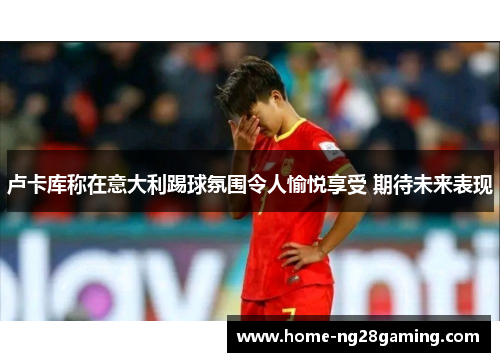 卢卡库称在意大利踢球氛围令人愉悦享受 期待未来表现 卢卡库称在意大利踢球氛围令人愉悦享受 期待未来表现