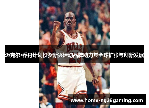 迈克尔·乔丹计划投资新兴运动品牌助力其全球扩张与创新发展 迈克尔·乔丹计划投资新兴运动品牌助力其全球扩张与创新发展