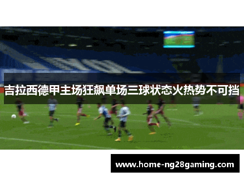 吉拉西德甲主场狂飙单场三球状态火热势不可挡
