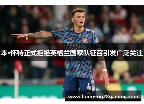 本·怀特正式拒绝英格兰国家队征召引发广泛关注 本·怀特正式拒绝英格兰国家队征召引发广泛关注